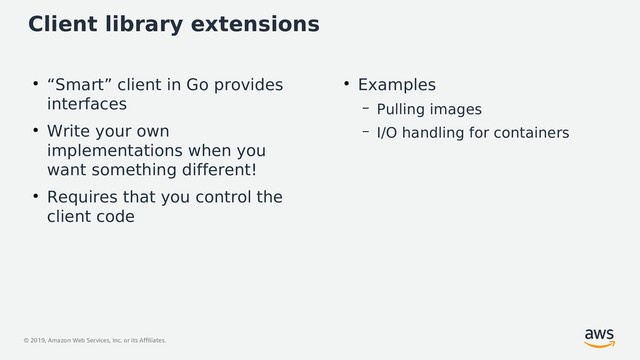 © 2019, Amazon Web Services, Inc. or its Affiliates.
Client library extensions
●
“Smart” client in Go provides
interfaces
●
Write your own
implementations when you
want something different!
●
Requires that you control the
client code
●
Examples
– Pulling images
– I/O handling for containers
