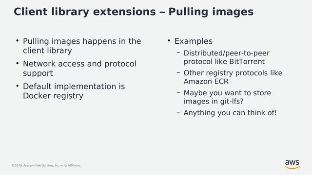 © 2019, Amazon Web Services, Inc. or its Affiliates.
Client library extensions – Pulling images
●
Pulling images happens in the
client library
●
Network access and protocol
support
●
Default implementation is
Docker registry
●
Examples
– Distributed/peer-to-peer
protocol like BitTorrent
– Other registry protocols like
Amazon ECR
– Maybe you want to store
images in git-lfs?
– Anything you can think of!
