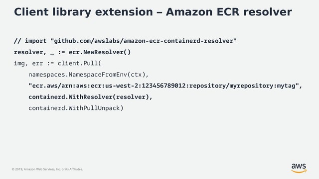 © 2019, Amazon Web Services, Inc. or its Affiliates.
Client library extension – Amazon ECR resolver
// import "github.com/awslabs/amazon-ecr-containerd-resolver"
resolver, _ := ecr.NewResolver()
img, err := client.Pull(
namespaces.NamespaceFromEnv(ctx),
"ecr.aws/arn:aws:ecr:us-west-2:123456789012:repository/myrepository:mytag",
containerd.WithResolver(resolver),
containerd.WithPullUnpack)
