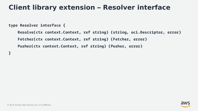 © 2019, Amazon Web Services, Inc. or its Affiliates.
Client library extension – Resolver interface
type Resolver interface {
Resolve(ctx context.Context, ref string) (string, oci.Descriptor, error)
Fetcher(ctx context.Context, ref string) (Fetcher, error)
Pusher(ctx context.Context, ref string) (Pusher, error)
}
