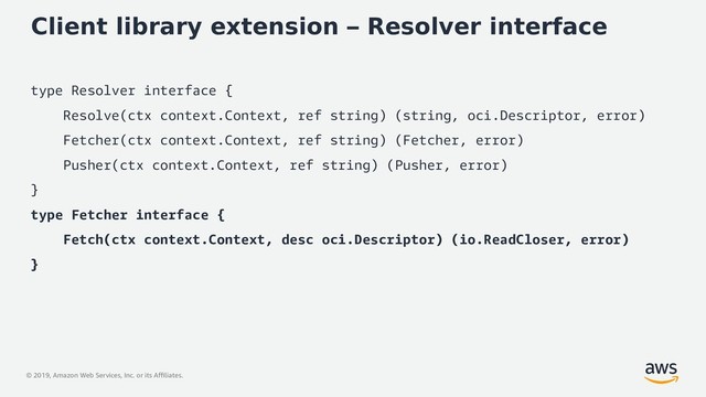 © 2019, Amazon Web Services, Inc. or its Affiliates.
Client library extension – Resolver interface
type Resolver interface {
Resolve(ctx context.Context, ref string) (string, oci.Descriptor, error)
Fetcher(ctx context.Context, ref string) (Fetcher, error)
Pusher(ctx context.Context, ref string) (Pusher, error)
}
type Fetcher interface {
Fetch(ctx context.Context, desc oci.Descriptor) (io.ReadCloser, error)
}
