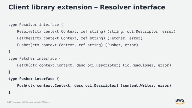© 2019, Amazon Web Services, Inc. or its Affiliates.
Client library extension – Resolver interface
type Resolver interface {
Resolve(ctx context.Context, ref string) (string, oci.Descriptor, error)
Fetcher(ctx context.Context, ref string) (Fetcher, error)
Pusher(ctx context.Context, ref string) (Pusher, error)
}
type Fetcher interface {
Fetch(ctx context.Context, desc oci.Descriptor) (io.ReadCloser, error)
}
type Pusher interface {
Push(ctx context.Context, desc oci.Descriptor) (content.Writer, error)
}
