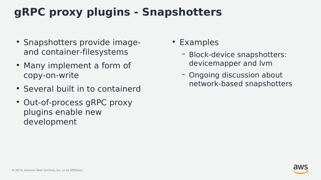 © 2019, Amazon Web Services, Inc. or its Affiliates.
gRPC proxy plugins - Snapshotters
●
Snapshotters provide image-
and container-filesystems
●
Many implement a form of
copy-on-write
●
Several built in to containerd
●
Out-of-process gRPC proxy
plugins enable new
development
●
Examples
– Block-device snapshotters:
devicemapper and lvm
– Ongoing discussion about
network-based snapshotters
