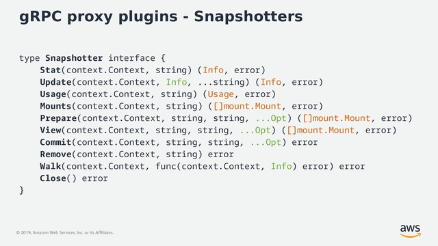 © 2019, Amazon Web Services, Inc. or its Affiliates.
gRPC proxy plugins - Snapshotters
type Snapshotter interface {
Stat(context.Context, string) (Info, error)
Update(context.Context, Info, ...string) (Info, error)
Usage(context.Context, string) (Usage, error)
Mounts(context.Context, string) ([]mount.Mount, error)
Prepare(context.Context, string, string, ...Opt) ([]mount.Mount, error)
View(context.Context, string, string, ...Opt) ([]mount.Mount, error)
Commit(context.Context, string, string, ...Opt) error
Remove(context.Context, string) error
Walk(context.Context, func(context.Context, Info) error) error
Close() error
}
