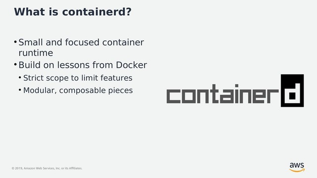 © 2019, Amazon Web Services, Inc. or its Affiliates.
What is containerd?
●
Small and focused container
runtime
●
Build on lessons from Docker
●
Strict scope to limit features
●
Modular, composable pieces
