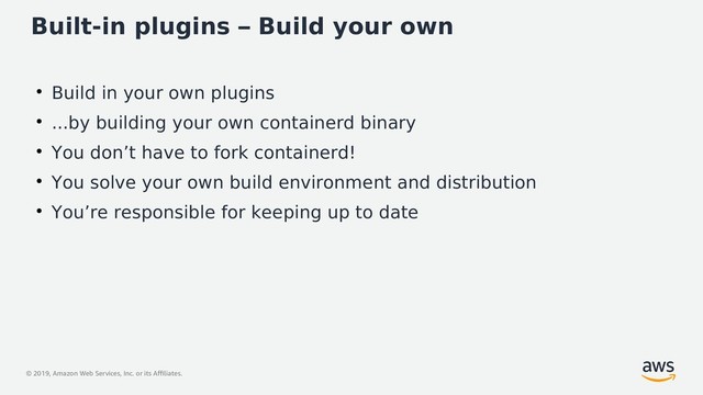 © 2019, Amazon Web Services, Inc. or its Affiliates.
Built-in plugins – Build your own
●
Build in your own plugins
●
...by building your own containerd binary
●
You don’t have to fork containerd!
●
You solve your own build environment and distribution
●
You’re responsible for keeping up to date
