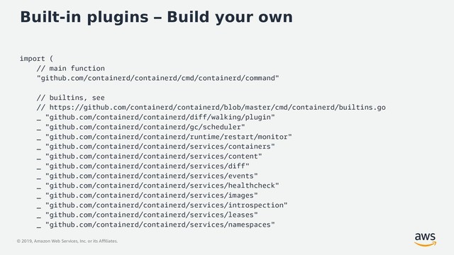 © 2019, Amazon Web Services, Inc. or its Affiliates.
Built-in plugins – Build your own
import (
// main function
"github.com/containerd/containerd/cmd/containerd/command"
// builtins, see
// https://github.com/containerd/containerd/blob/master/cmd/containerd/builtins.go
_ "github.com/containerd/containerd/diff/walking/plugin"
_ "github.com/containerd/containerd/gc/scheduler"
_ "github.com/containerd/containerd/runtime/restart/monitor"
_ "github.com/containerd/containerd/services/containers"
_ "github.com/containerd/containerd/services/content"
_ "github.com/containerd/containerd/services/diff"
_ "github.com/containerd/containerd/services/events"
_ "github.com/containerd/containerd/services/healthcheck"
_ "github.com/containerd/containerd/services/images"
_ "github.com/containerd/containerd/services/introspection"
_ "github.com/containerd/containerd/services/leases"
_ "github.com/containerd/containerd/services/namespaces"
