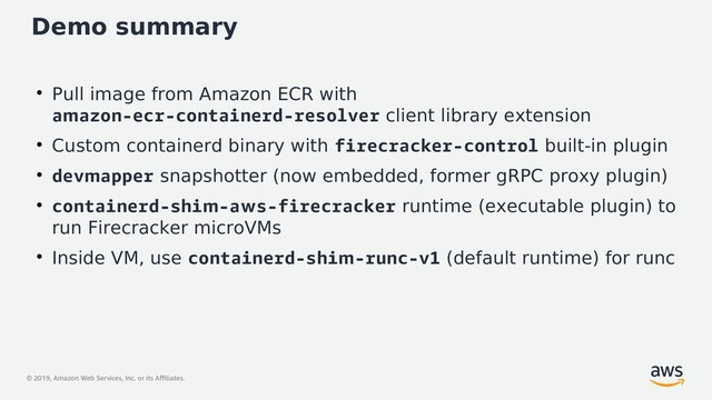 © 2019, Amazon Web Services, Inc. or its Affiliates.
Demo summary
●
Pull image from Amazon ECR with
amazon-ecr-containerd-resolver client library extension
●
Custom containerd binary with firecracker-control built-in plugin
●
devmapper snapshotter (now embedded, former gRPC proxy plugin)
●
containerd-shim-aws-firecracker runtime (executable plugin) to
run Firecracker microVMs
●
Inside VM, use containerd-shim-runc-v1 (default runtime) for runc
