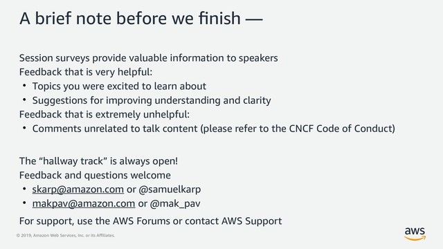 © 2019, Amazon Web Services, Inc. or its Affiliates.
A brief note before we finish —
Session surveys provide valuable information to speakers
Feedback that is very helpful:
●
Topics you were excited to learn about
●
Suggestions for improving understanding and clarity
Feedback that is extremely unhelpful:
●
Comments unrelated to talk content (please refer to the CNCF Code of Conduct)
The “hallway track” is always open!
Feedback and questions welcome
●
skarp@amazon.com or @samuelkarp
●
makpav@amazon.com or @mak_pav
For support, use the AWS Forums or contact AWS Support
