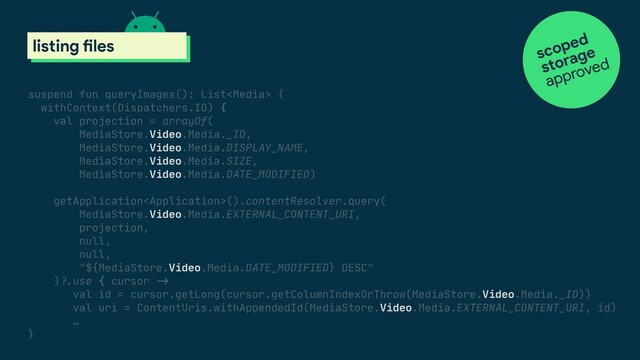 suspend fun queryImages(): List {

withContext(Dispatchers.IO) {

val projection = arrayOf(

MediaStore.Video.Media._ID,

MediaStore.Video.Media.DISPLAY_NAME,

MediaStore.Video.Media.SIZE,

MediaStore.Video.Media.DATE_MODIFIED)

getApplication().contentResolver.query(

MediaStore.Video.Media.EXTERNAL_CONTENT_URI,

projection,

null,

null,

"${MediaStore.Video.Media.DATE_MODIFIED} DESC"

)#?.use { cursor #->

val id = cursor.getLong(cursor.getColumnIndexOrThrow(MediaStore.Video.Media._ID))

val uri = ContentUris.withAppendedId(MediaStore.Video.Media.EXTERNAL_CONTENT_URI, id)

…

}

scoped storage
listing files scoped
approved
storage
