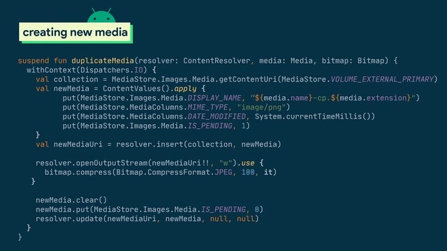 scoped storage
creating new media
suspend fun duplicateMedia(resolver: ContentResolver, media: Media, bitmap: Bitmap) {

withContext(Dispatchers.IO) {

val collection = MediaStore.Images.Media.getContentUri(MediaStore.VOLUME_EXTERNAL_PRIMARY)

val newMedia = ContentValues().apply {

put(MediaStore.Images.Media.DISPLAY_NAME, “${media.name}-cp.${media.extension}")

put(MediaStore.MediaColumns.MIME_TYPE, "image/png")

put(MediaStore.MediaColumns.DATE_MODIFIED, System.currentTimeMillis())

put(MediaStore.Images.Media.IS_PENDING, 1)

}

val newMediaUri = resolver.insert(collection, newMedia)

resolver.openOutputStream(newMediaUri#!!, "w").use {

bitmap.compress(Bitmap.CompressFormat.JPEG, 100, it)

}

newMedia.clear()

newMedia.put(MediaStore.Images.Media.IS_PENDING, 0)

resolver.update(newMediaUri, newMedia, null, null)

}

}

