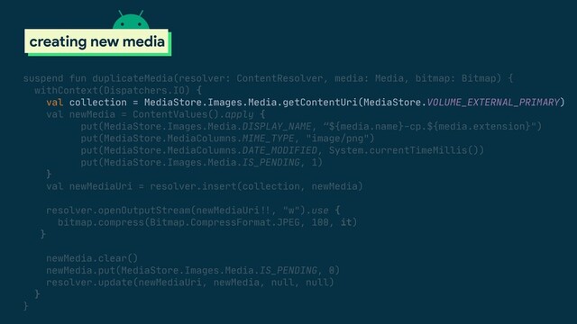scoped storage
creating new media
suspend fun duplicateMedia(resolver: ContentResolver, media: Media, bitmap: Bitmap) {

withContext(Dispatchers.IO) {

val collection = MediaStore.Images.Media.getContentUri(MediaStore.VOLUME_EXTERNAL_PRIMARY)

val newMedia = ContentValues().apply {

put(MediaStore.Images.Media.DISPLAY_NAME, “${media.name}-cp.${media.extension}")

put(MediaStore.MediaColumns.MIME_TYPE, "image/png")

put(MediaStore.MediaColumns.DATE_MODIFIED, System.currentTimeMillis())

put(MediaStore.Images.Media.IS_PENDING, 1)

}

val newMediaUri = resolver.insert(collection, newMedia)

resolver.openOutputStream(newMediaUri#!!, "w").use {

bitmap.compress(Bitmap.CompressFormat.JPEG, 100, it)

}

newMedia.clear()

newMedia.put(MediaStore.Images.Media.IS_PENDING, 0)

resolver.update(newMediaUri, newMedia, null, null)

}

}

