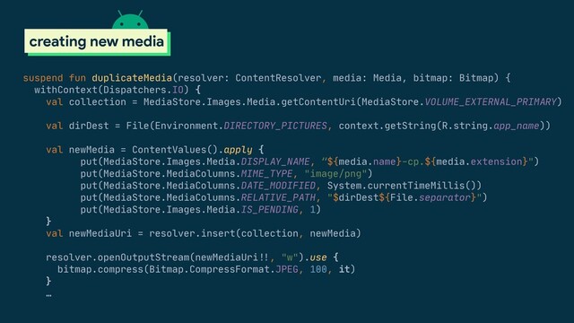 suspend fun duplicateMedia(resolver: ContentResolver, media: Media, bitmap: Bitmap) {

withContext(Dispatchers.IO) {

val collection = MediaStore.Images.Media.getContentUri(MediaStore.VOLUME_EXTERNAL_PRIMARY)

val dirDest = File(Environment.DIRECTORY_PICTURES, context.getString(R.string.app_name))

val newMedia = ContentValues().apply {

put(MediaStore.Images.Media.DISPLAY_NAME, “${media.name}-cp.${media.extension}")

put(MediaStore.MediaColumns.MIME_TYPE, "image/png")

put(MediaStore.MediaColumns.DATE_MODIFIED, System.currentTimeMillis())

put(MediaStore.MediaColumns.RELATIVE_PATH, "$dirDest${File.separator}")

put(MediaStore.Images.Media.IS_PENDING, 1)

}

val newMediaUri = resolver.insert(collection, newMedia)

resolver.openOutputStream(newMediaUri#!!, "w").use {

bitmap.compress(Bitmap.CompressFormat.JPEG, 100, it)

}

…
scoped storage
creating new media
