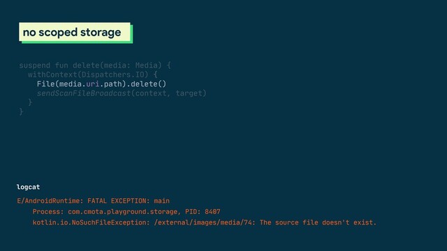 logcat
E/AndroidRuntime: FATAL EXCEPTION: main

Process: com.cmota.playground.storage, PID: 8407

kotlin.io.NoSuchFileException: /external/images/media/74: The source file doesn't exist.

scoped storage
no scoped storage
suspend fun delete(media: Media) {

withContext(Dispatchers.IO) {

File(media.uri.path).delete()

sendScanFileBroadcast(context, target)

}

}


