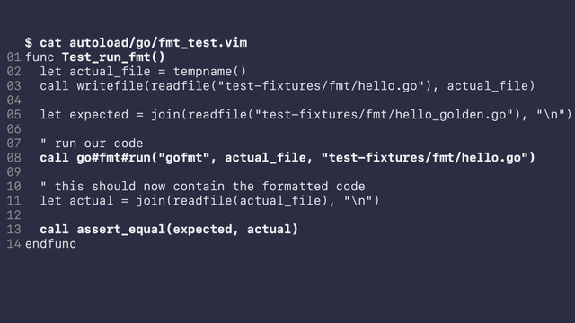$ cat autoload/go/fmt_test.vim
func Test_run_fmt()
let actual_file = tempname()
call writefile(readfile("test-fixtures/fmt/hello.go"), actual_file)
let expected = join(readfile("test-fixtures/fmt/hello_golden.go"), "\n")
" run our code
call go#fmt#run("gofmt", actual_file, "test-fixtures/fmt/hello.go")
" this should now contain the formatted code
let actual = join(readfile(actual_file), "\n")
call assert_equal(expected, actual)
endfunc
01
02
03
04
05
06
07
08
09
10
11
12
13
14
