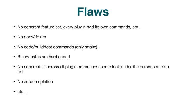 Flaws
• No coherent feature set, every plugin had its own commands, etc..

• No docs/ folder 

• No code/build/test commands (only :make).

• Binary paths are hard coded

• No coherent UI across all plugin commands, some look under the cursor some do
not

• No autocompletion 

• etc...
