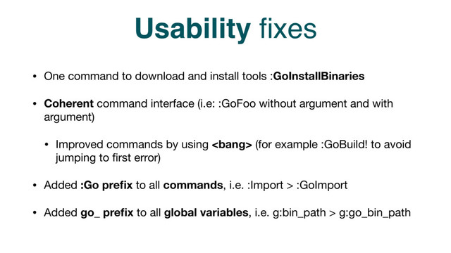 Usability ﬁxes
• One command to download and install tools :GoInstallBinaries

• Coherent command interface (i.e: :GoFoo without argument and with
argument)

• Improved commands by using  (for example :GoBuild! to avoid
jumping to ﬁrst error)

• Added :Go preﬁx to all commands, i.e. :Import > :GoImport

• Added go_ preﬁx to all global variables, i.e. g:bin_path > g:go_bin_path
