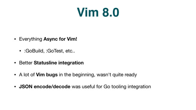 Vim 8.0
• Everything Async for Vim!

• :GoBuild, :GoTest, etc..

• Better Statusline integration
• A lot of Vim bugs in the beginning, wasn't quite ready

• JSON encode/decode was useful for Go tooling integration
