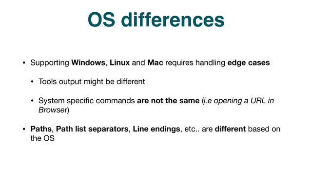 OS differences
• Supporting Windows, Linux and Mac requires handling edge cases

• Tools output might be diﬀerent

• System speciﬁc commands are not the same (i.e opening a URL in
Browser)

• Paths, Path list separators, Line endings, etc.. are diﬀerent based on
the OS
