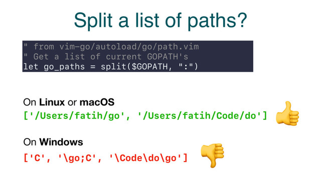 Split a list of paths?
" from vim-go/autoload/go/path.vim
" Get a list of current GOPATH's
let go_paths = split($GOPATH, ":")
['/Users/fatih/go', '/Users/fatih/Code/do']
On Linux or macOS
['C', '\go;C', '\Code\do\go']
On Windows


