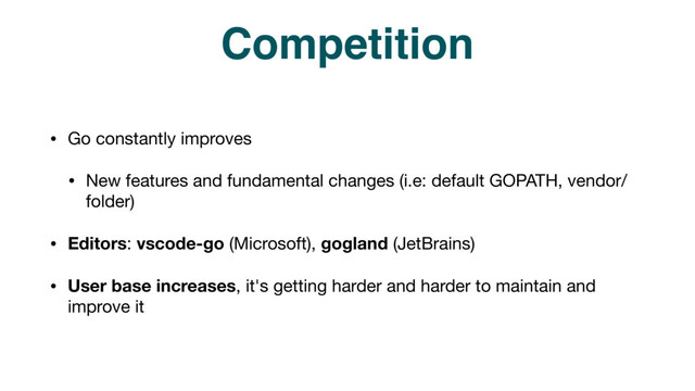Competition
• Go constantly improves

• New features and fundamental changes (i.e: default GOPATH, vendor/
folder)

• Editors: vscode-go (Microsoft), gogland (JetBrains)

• User base increases, it's getting harder and harder to maintain and
improve it
