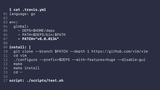 $ cat .travis.yml
language: go
env:
global:
- DEPS=$HOME/deps
- PATH=$DEPS/bin:$PATH
- PATCH="v8.0.0134"
install: |
git clone --branch $PATCH --depth 1 https://github.com/vim/vim
cd vim
./configure --prefix=$DEPS --with-features=huge --disable-gui
make
make install
cd -
script: ./scripts/test.sh
01
02
03
04
05
06
07
08
09
10
11
12
13
14
15
16
17
