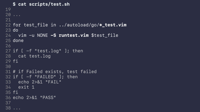 $ cat scripts/test.sh
...
for test_file in ../autoload/go/*_test.vim
do
vim -u NONE -S runtest.vim $test_file
done
if [ -f "test.log" ]; then
cat test.log
fi
# if Failed exists, test failed
if [ -f "FAILED" ]; then
echo 2>&1 "FAIL"
exit 1
fi
echo 2>&1 "PASS"
...
19
20
21
22
23
24
25
26
27
28
29
30
31
32
33
34
35
36
37
38
