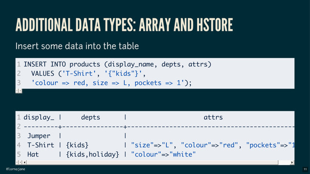 @lornajane
ADDITIONAL DATA TYPES: ARRAY AND HSTORE
Insert some data into the table
1
2
3
INSERT INTO products (display_name, depts, attrs)
VALUES ('T-Shirt', '{"kids"}',
'colour => red, size => L, pockets => 1');
1
2
3
4
5
display_ | depts | attrs
---------+----------------+----------------------------------------------
Jumper | |
T-Shirt | {kids} | "size"=>"L", "colour"=>"red", "pockets"=>"1"
Hat | {kids,holiday} | "colour"=>"white"
11
