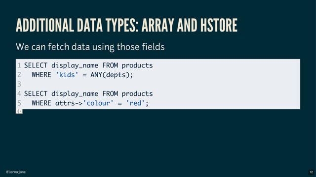 @lornajane
ADDITIONAL DATA TYPES: ARRAY AND HSTORE
We can fetch data using those fields
1
2
3
4
5
SELECT display_name FROM products
WHERE 'kids' = ANY(depts);
SELECT display_name FROM products
WHERE attrs->'colour' = 'red';
12
