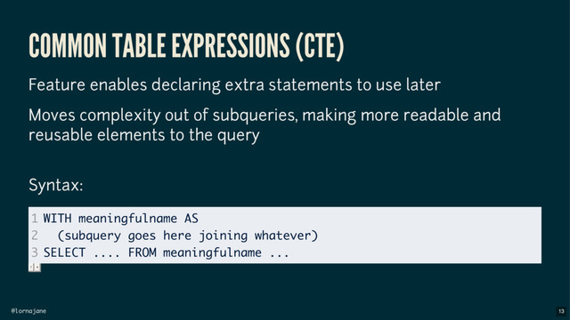 @lornajane
COMMON TABLE EXPRESSIONS (CTE)
Feature enables declaring extra statements to use later
Moves complexity out of subqueries, making more readable and
reusable elements to the query
Syntax:
1
2
3
WITH meaningfulname AS
(subquery goes here joining whatever)
SELECT .... FROM meaningfulname ...
13
