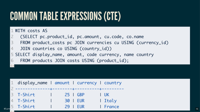 @lornajane
COMMON TABLE EXPRESSIONS (CTE)
1
2
3
4
5
6
WITH costs AS
(SELECT pc.product_id, pc.amount, cu.code, co.name
FROM product_costs pc JOIN currencies cu USING (currency_id)
JOIN countries co USING (country_id))
SELECT display_name, amount, code currency, name country
FROM products JOIN costs USING (product_id);
1
2
3
4
5
display_name | amount | currency | country
--------------+--------+----------+---------
T-Shirt | 25 | GBP | UK
T-Shirt | 30 | EUR | Italy
T-Shirt | 29 | EUR | France
15
