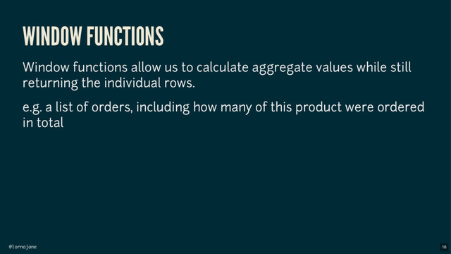 @lornajane
WINDOW FUNCTIONS
Window functions allow us to calculate aggregate values while still
returning the individual rows.
e.g. a list of orders, including how many of this product were ordered
in total
16
