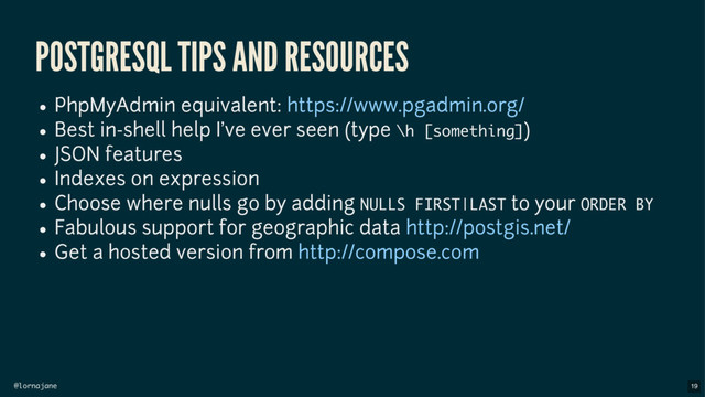 @lornajane
POSTGRESQL TIPS AND RESOURCES
PhpMyAdmin equivalent:
Best in-shell help I've ever seen (type \h [something])
JSON features
Indexes on expression
Choose where nulls go by adding NULLS FIRST|LAST to your ORDER BY
Fabulous support for geographic data
Get a hosted version from
https://www.pgadmin.org/
http://postgis.net/
http://compose.com
19
