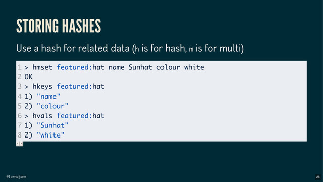 @lornajane
STORING HASHES
Use a hash for related data (h is for hash, m is for multi)
1
2
3
4
5
6
7
8
> hmset featured:hat name Sunhat colour white
OK
> hkeys featured:hat
1) "name"
2) "colour"
> hvals featured:hat
1) "Sunhat"
2) "white"
26
