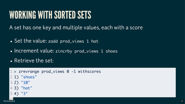 @lornajane
WORKING WITH SORTED SETS
A set has one key and multiple values, each with a score
Set the value: zadd prod_views 1 hat
Increment value: zincrby prod_views 1 shoes
Retrieve the set:
1
2
3
4
5
> zrevrange prod_views 0 -1 withscores
1) "shoes"
2) "10"
3) "hat"
4) "3"
27
