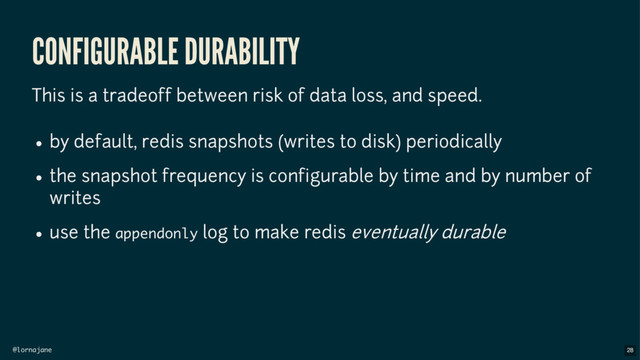 @lornajane
CONFIGURABLE DURABILITY
This is a tradeoff between risk of data loss, and speed.
by default, redis snapshots (writes to disk) periodically
the snapshot frequency is configurable by time and by number of
writes
use the appendonly log to make redis eventually durable
28
