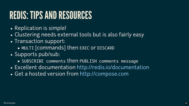 @lornajane
REDIS: TIPS AND RESOURCES
Replication is simple!
Clustering needs external tools but is also fairly easy
Transaction support:
MULTI [commands] then EXEC or DISCARD
Supports pub/sub:
SUBSCRIBE comments then PUBLISH comments message
Excellent documentation
Get a hosted version from
http://redis.io/documentation
http://compose.com
30
