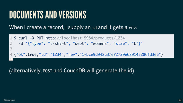 @lornajane
DOCUMENTS AND VERSIONS
When I create a record, I supply an id and it gets a rev:
(alternatively, POST and CouchDB will generate the id)
1
2
3
4
$ curl -X PUT http://localhost:5984/products/1234
-d '{"type": "t-shirt", "dept": "womens", "size": "L"}'
{"ok":true,"id":"1234","rev":"1-bce9d948a37e72729e689145286fd3ee"}
34
