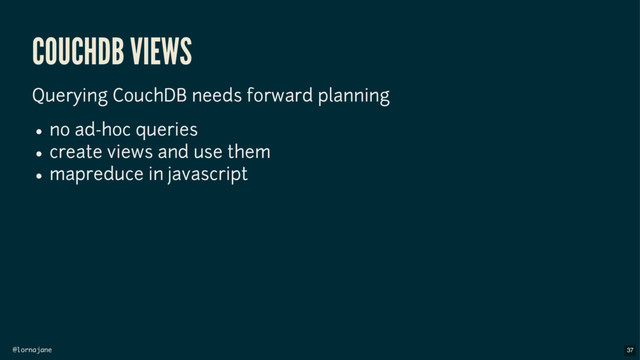 @lornajane
COUCHDB VIEWS
Querying CouchDB needs forward planning
no ad-hoc queries
create views and use them
mapreduce in javascript
37
