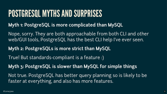 @lornajane
POSTGRESQL MYTHS AND SURPRISES
Myth 1: PostgreSQL is more complicated than MySQL
Nope, sorry. They are both approachable from both CLI and other
web/GUI tools, PostgreSQL has the best CLI help I've ever seen.
Myth 2: PostgreSQLs is more strict than MySQL
True! But standards-compliant is a feature :)
Myth 3: PostgreSQL is slower than MySQL for simple things
Not true. PostgreSQL has better query planning so is likely to be
faster at everything, and also has more features.
5
