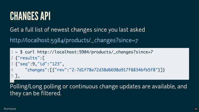 @lornajane
CHANGES API
Get a full list of newest changes since you last asked
Polling/Long polling or continuous change updates are available, and
they can be filtered.
http://localhost:5984/products/_changes?since=7
1
2
3
4
5
~ $ curl http://localhost:5984/products/_changes?since=7
{"results":[
{"seq":9,"id":"123",
"changes":[{"rev":"2-7d1f78e72d38d6698a917f8834bfb5f8"}]}
],
42

