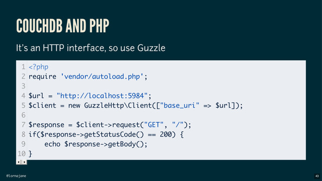 @lornajane
COUCHDB AND PHP
It's an HTTP interface, so use Guzzle
1
2
3
4
5
6
7
8
9
10
 $url]);
$response = $client->request("GET", "/");
if($response->getStatusCode() == 200) {
echo $response->getBody();
}
43
