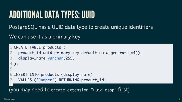 @lornajane
ADDITIONAL DATA TYPES: UUID
PostgreSQL has a UUID data type to create unique identifiers
We can use it as a primary key:
(you may need to create extension "uuid-ossp" first)
1
2
3
4
5
6
7
CREATE TABLE products (
product_id uuid primary key default uuid_generate_v4(),
display_name varchar(255)
);
INSERT INTO products (display_name)
VALUES ('Jumper') RETURNING product_id;
7

