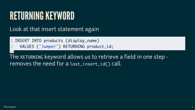 @lornajane
RETURNING KEYWORD
Look at that insert statement again
The RETURNING keyword allows us to retrieve a field in one step -
removes the need for a last_insert_id() call.
1
2
INSERT INTO products (display_name)
VALUES ('Jumper') RETURNING product_id;
9
