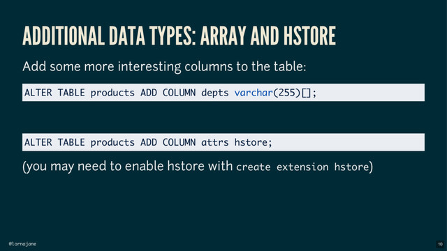 @lornajane
ADDITIONAL DATA TYPES: ARRAY AND HSTORE
Add some more interesting columns to the table:
(you may need to enable hstore with create extension hstore)
ALTER TABLE products ADD COLUMN depts varchar(255)[];
ALTER TABLE products ADD COLUMN attrs hstore;
10
