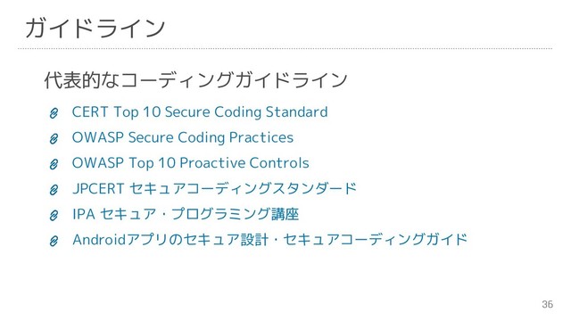 36
ガイドライン
代表的なコーディングガイドライン
CERT Top 10 Secure Coding Standard
OWASP Secure Coding Practices
OWASP Top 10 Proactive Controls
JPCERT セキュアコーディングスタンダード
IPA セキュア・プログラミング講座
Androidアプリのセキュア設計・セキュアコーディングガイド
