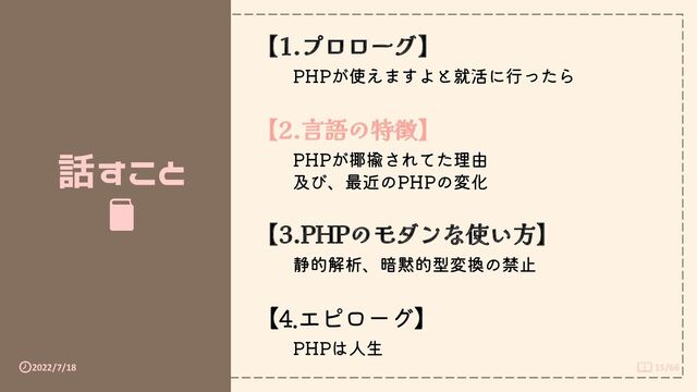 2022/7/18 15/66
話すこと
【1.プロローグ】
PHPが使えますよと就活に行ったら
【2.言語の特徴】
PHPが揶揄されてた理由
及び、最近のPHPの変化
【3.PHPのモダンな使い方】
静的解析、暗黙的型変換の禁止
【4.エピローグ】
PHPは人生
