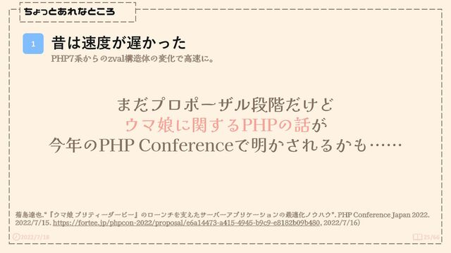 2022/7/18 25/66
ちょっとあれなところ
1
昔は速度が遅かった
PHP7系からのzval構造体の変化で高速に。
菊島達也.“『ウマ娘 プリティーダービー』のローンチを支えたサーバーアプリケーションの最適化ノウハウ”. PHP Conference Japan 2022.
2022/7/15. https://fortee.jp/phpcon-2022/proposal/e6a14473-a415-4945-b9c9-e8182b09b480, 2022/7/16)
まだプロポーザル段階だけど
ウマ娘に関するPHPの話が
今年のPHP Conferenceで明かされるかも……
