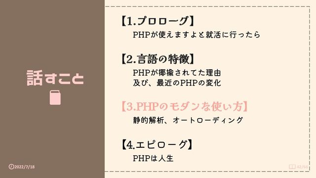 2022/7/18 42/66
話すこと
【1.プロローグ】
PHPが使えますよと就活に行ったら
【2.言語の特徴】
PHPが揶揄されてた理由
及び、最近のPHPの変化
【3.PHPのモダンな使い方】
静的解析、オートローディング
【4.エピローグ】
PHPは人生
