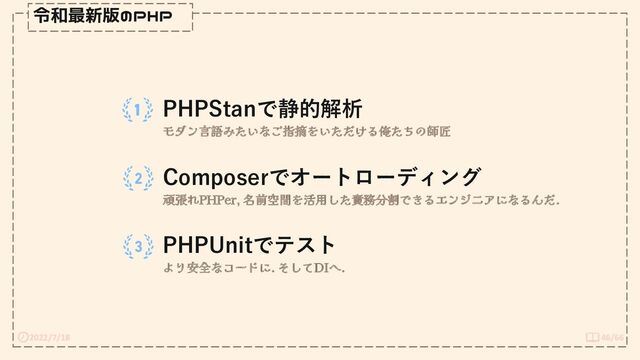 2022/7/18 46/66
令和最新版のPHP
PHPStanで静的解析
モダン言語みたいなご指摘をいただける俺たちの師匠
Composerでオートローディング
頑張れPHPer, 名前空間を活用した責務分割できるエンジニアになるんだ.
PHPUnitでテスト
より安全なコードに. そしてDIへ.
